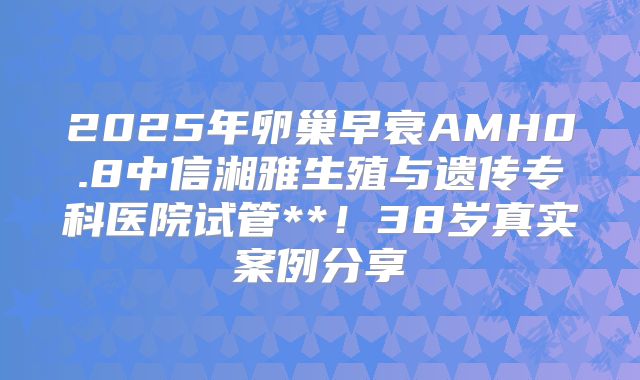 2025年卵巢早衰AMH0.8中信湘雅生殖与遗传专科医院试管**！38岁真实案例分享
