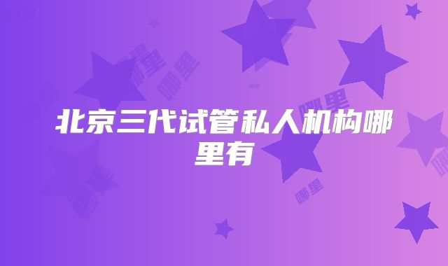 北京三代试管私人机构哪里有