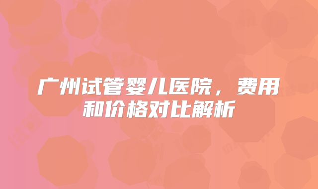广州试管婴儿医院，费用和价格对比解析