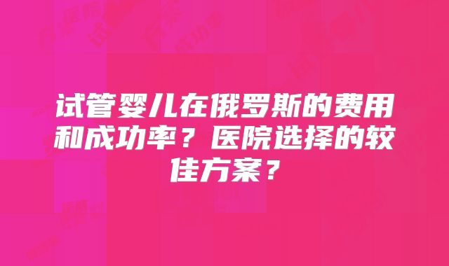 试管婴儿在俄罗斯的费用和成功率？医院选择的较佳方案？