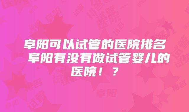 阜阳可以试管的医院排名 阜阳有没有做试管婴儿的医院！？