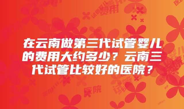 在云南做第三代试管婴儿的费用大约多少？云南三代试管比较好的医院？