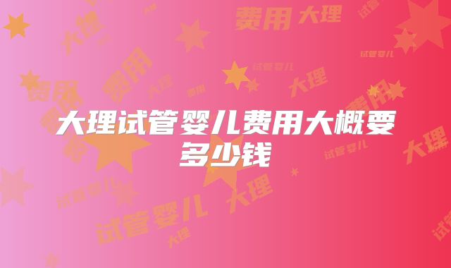 大理试管婴儿费用大概要多少钱