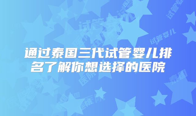 通过泰国三代试管婴儿排名了解你想选择的医院