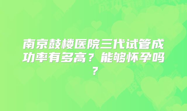 南京鼓楼医院三代试管成功率有多高?能够怀孕吗?