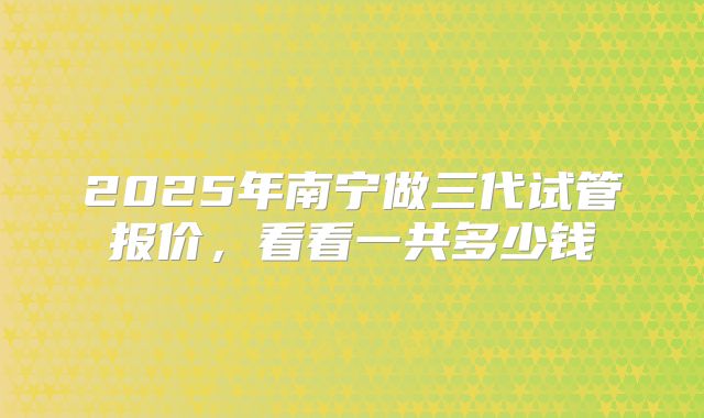 2025年南宁做三代试管报价，看看一共多少钱