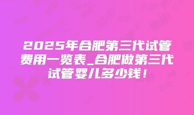 2025年合肥第三代试管费用一览表_合肥做第三代试管婴儿多少钱！
