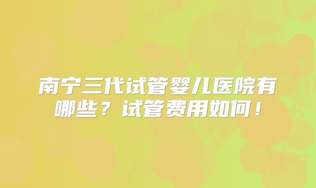 南宁三代试管婴儿医院有哪些？试管费用如何！