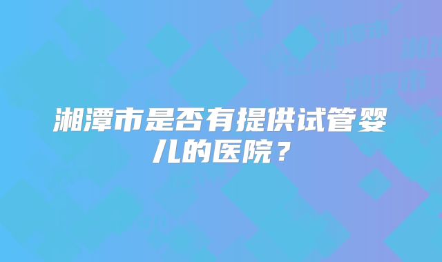 湘潭市是否有提供试管婴儿的医院？