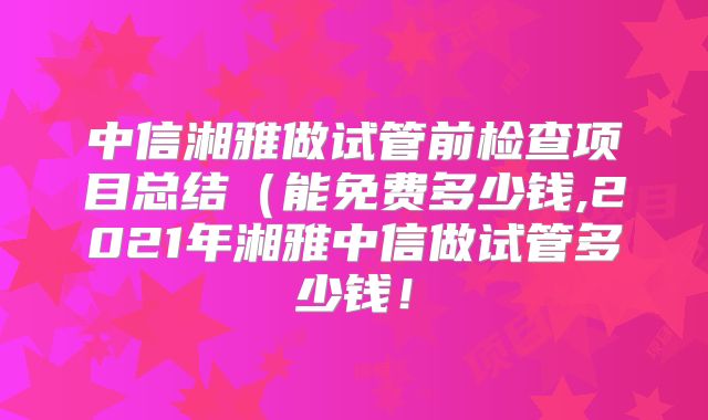 中信湘雅做试管前检查项目总结(能免费多少钱,2021年湘雅中信做试管多少钱!