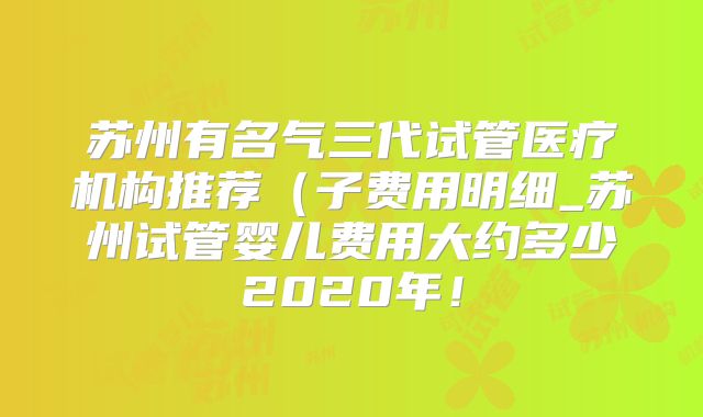 苏州有名气三代试管医疗机构推荐（子费用明细_苏州试管婴儿费用大约多少2020年！