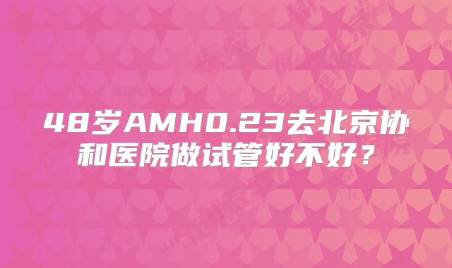 48岁AMH0.23去北京协和医院做试管好不好？