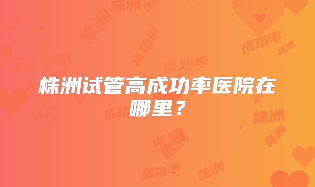 株洲试管高成功率医院在哪里？