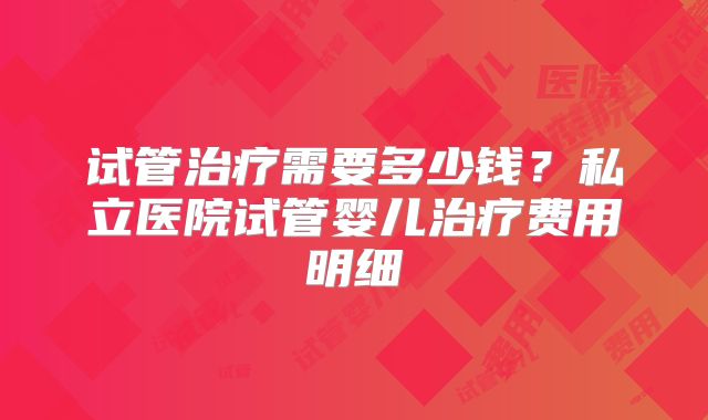 试管治疗需要多少钱？私立医院试管婴儿治疗费用明细