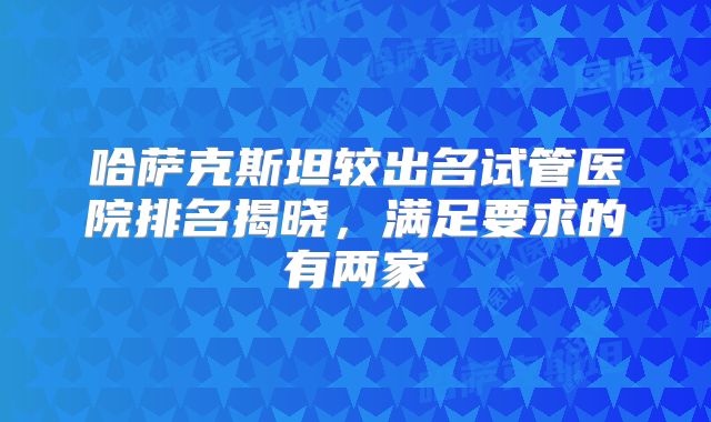 哈萨克斯坦较出名试管医院排名揭晓，满足要求的有两家