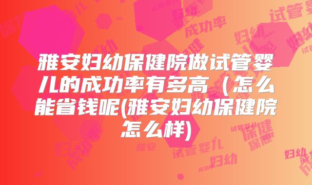 雅安妇幼保健院做试管婴儿的成功率有多高（怎么能省钱呢(雅安妇幼保健院怎么样)