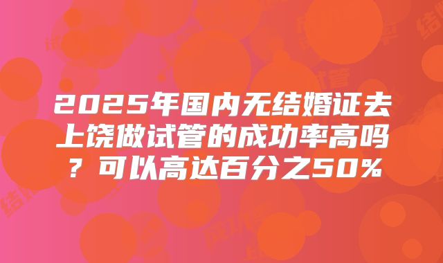 2025年国内无结婚证去上饶做试管的成功率高吗？可以高达百分之50%