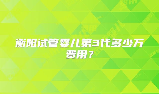 衡阳试管婴儿第3代多少万费用？