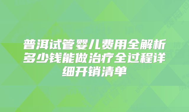 普洱试管婴儿费用全解析多少钱能做治疗全过程详细开销清单