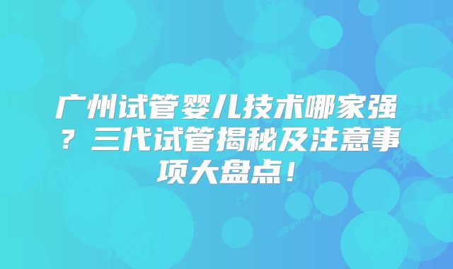 广州试管婴儿技术哪家强？三代试管揭秘及注意事项大盘点！