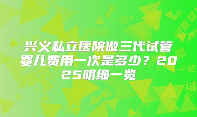 兴义私立医院做三代试管婴儿费用一次是多少？2025明细一览