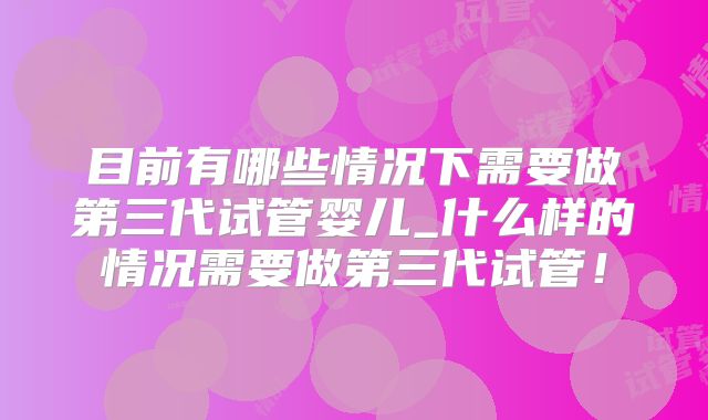 目前有哪些情况下需要做第三代试管婴儿_什么样的情况需要做第三代试管！