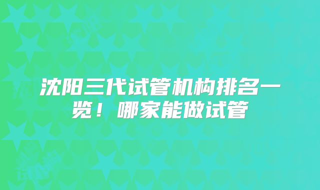 沈阳三代试管机构排名一览！哪家能做试管