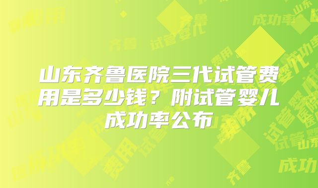 山东齐鲁医院三代试管费用是多少钱?附试管婴儿成功率公布