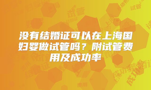 没有结婚证可以在上海国妇婴做试管吗?附试管费用及成功率