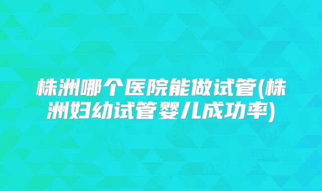 株洲哪个医院能做试管(株洲妇幼试管婴儿成功率)