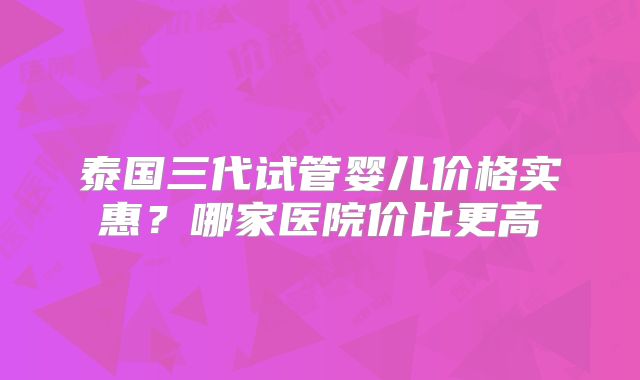 泰国三代试管婴儿价格实惠?哪家医院价比更高
