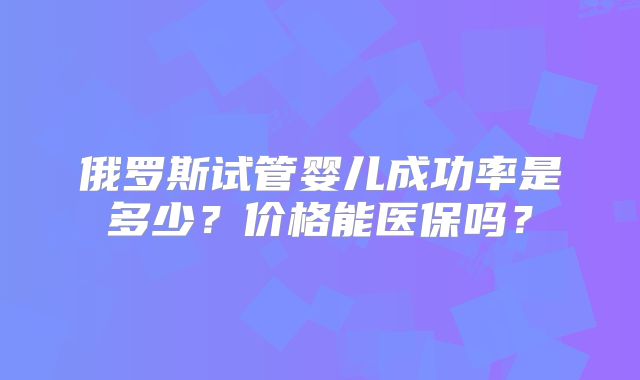 俄罗斯试管婴儿成功率是多少？价格能医保吗？