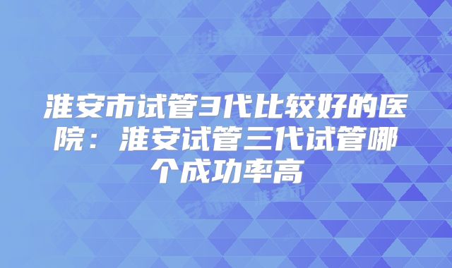 淮安市试管3代比较好的医院：淮安试管三代试管哪个成功率高