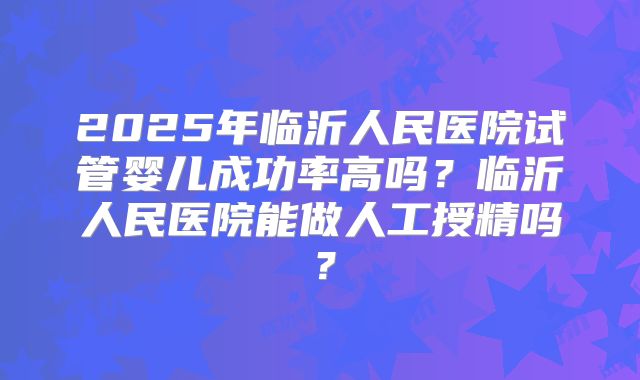 2025年临沂人民医院试管婴儿成功率高吗?临沂人民医院能做人工授精吗?