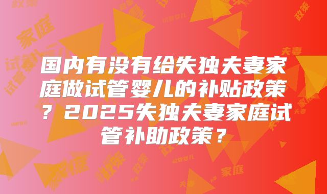 国内有没有给失独夫妻家庭做试管婴儿的补贴政策?2025失独夫妻家庭试管补助政策?