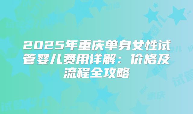 2025年重庆单身女性试管婴儿费用详解：价格及流程全攻略