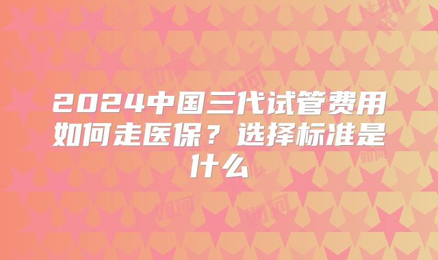 2024中国三代试管费用如何走医保?选择标准是什么