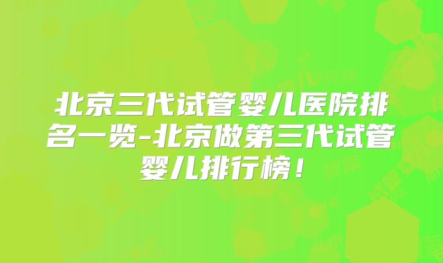 北京三代试管婴儿医院排名一览-北京做第三代试管婴儿排行榜！