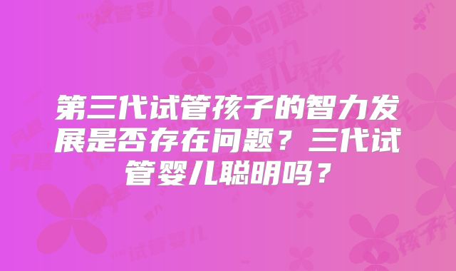 第三代试管孩子的智力发展是否存在问题?三代试管婴儿聪明吗?