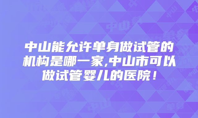 中山能允许单身做试管的机构是哪一家,中山市可以做试管婴儿的医院！