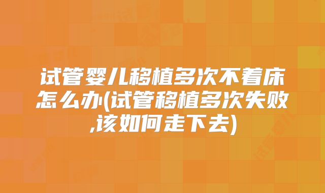 试管婴儿移植多次不着床怎么办(试管移植多次失败,该如何走下去)