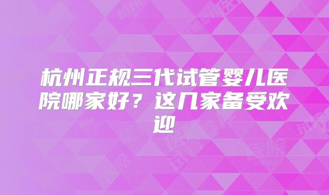 杭州正规三代试管婴儿医院哪家好？这几家备受欢迎