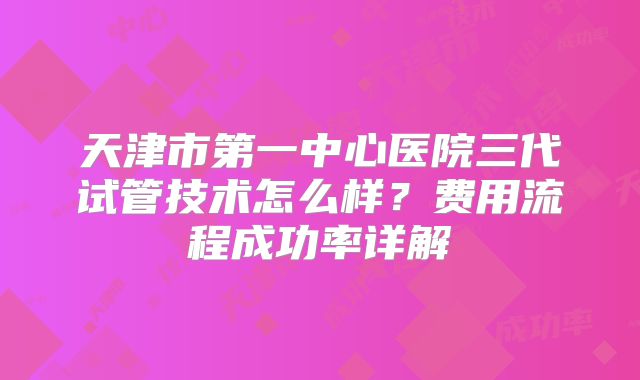 天津市第一中心医院三代试管技术怎么样？费用流程成功率详解