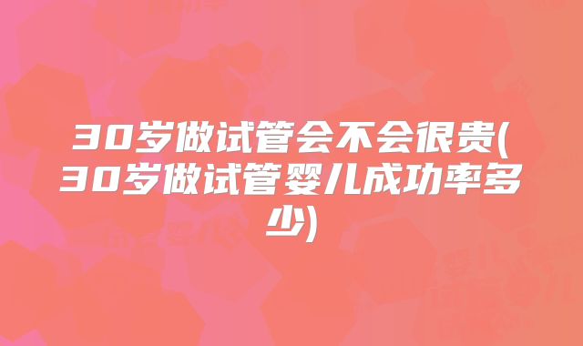 30岁做试管会不会很贵(30岁做试管婴儿成功率多少)