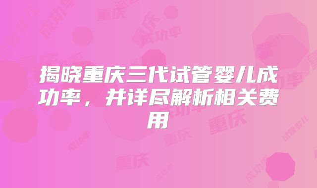 揭晓重庆三代试管婴儿成功率,并详尽解析相关费用