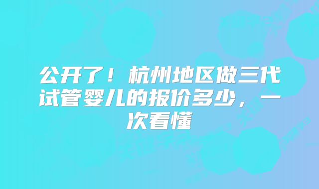 公开了！杭州地区做三代试管婴儿的报价多少，一次看懂