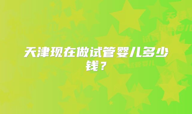 天津现在做试管婴儿多少钱？