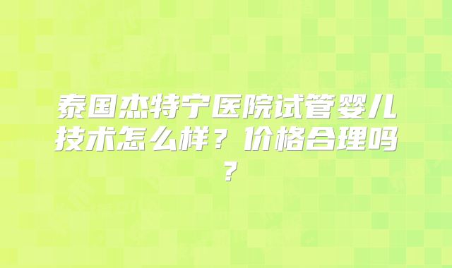 泰国杰特宁医院试管婴儿技术怎么样？价格合理吗？