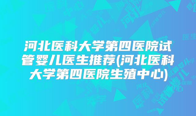 河北医科大学第四医院试管婴儿医生推荐(河北医科大学第四医院生殖中心)