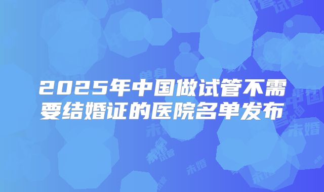 2025年中国做试管不需要结婚证的医院名单发布